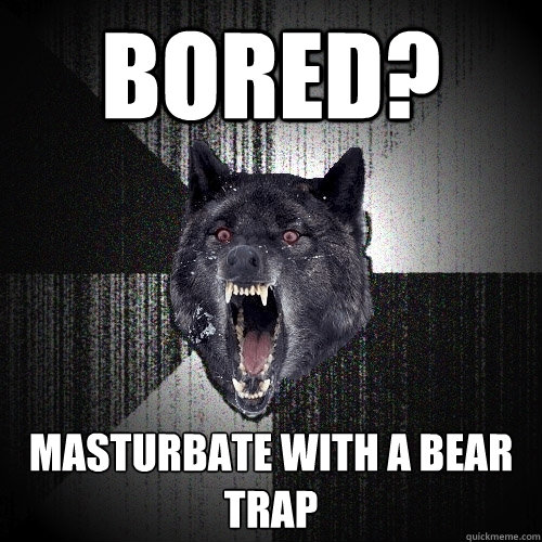 bored? masturbate with a bear trap  Insanity Wolf