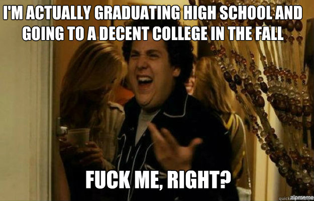 I'm actually graduating high school and going to a decent college in the fall FUCK ME, RIGHT?  fuck me right