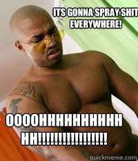 Its gonna spray shit everywhere! OOOOHHHHHHHHHHHH!!!!!!!!!!!!!!!!!  OG MUDBONE
