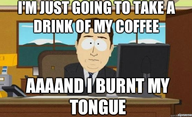 I'm just going to take a drink of my coffee  AAAAND I burnt my tongue   aaaand its gone