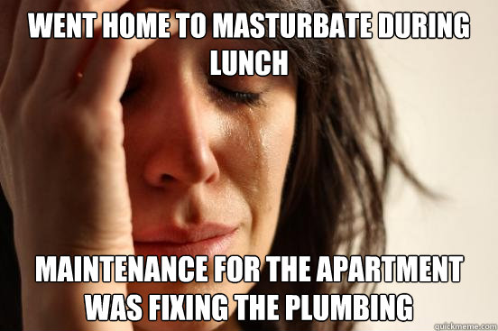 Went home to masturbate during lunch Maintenance for the apartment was fixing the plumbing  First World Problems