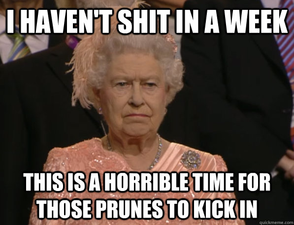 I haven't shit in a week this is a horrible time for those prunes to kick in - I haven't shit in a week this is a horrible time for those prunes to kick in  Annoyed Queen