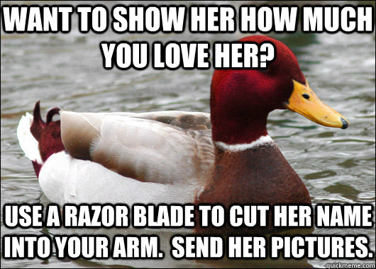 Want to show her how much you love her? use a razor blade to cut her name into your arm.  send her pictures.  Malicious Advice Mallard