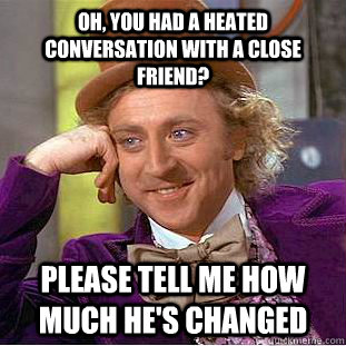 oh, you had a heated conversation with a close friend? please tell me how much he's changed  Condescending Wonka