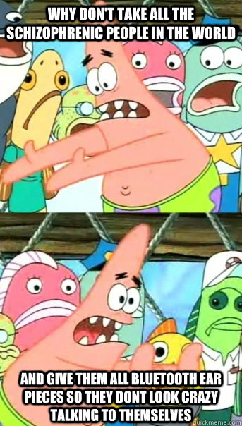 Why don't take all the schizophrenic people in the world  and give them all Bluetooth ear pieces so they dont look crazy talking to themselves   Push it somewhere else Patrick
