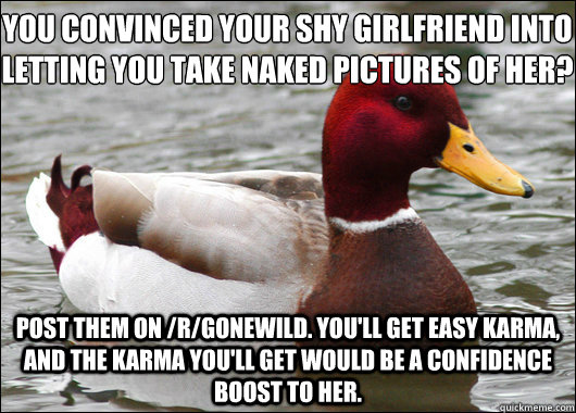 you convinced your shy girlfriend into letting you take naked pictures of her?
 post them on /r/gonewild. you'll get easy karma, and the karma you'll get would be a confidence boost to her. - you convinced your shy girlfriend into letting you take naked pictures of her?
 post them on /r/gonewild. you'll get easy karma, and the karma you'll get would be a confidence boost to her.  Malicious Advice Mallard