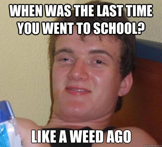 When was the last time you went to school? like a weed ago  10 Guy