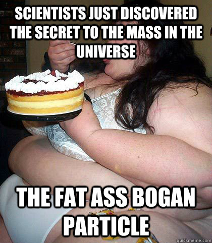 Scientists just discovered the secret to the mass in the universe the fat ass bogan particle  fat woman who thinks shes sexy
