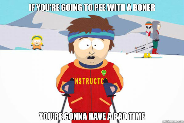 If you're going to pee with a boner you're gonna have a bad time  Southpark Instructor