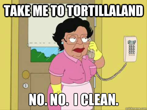 Take me to tortillaland No. no.  I clean.  