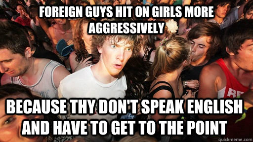 foreign guys hit on girls more aggressively  because thy don't speak english and have to get to the point  Sudden Clarity Clarence