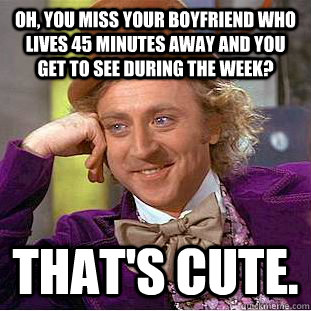 Oh, you miss your boyfriend who lives 45 minutes away and you get to see during the week? that's cute.  - Oh, you miss your boyfriend who lives 45 minutes away and you get to see during the week? that's cute.   Condescending Wonka