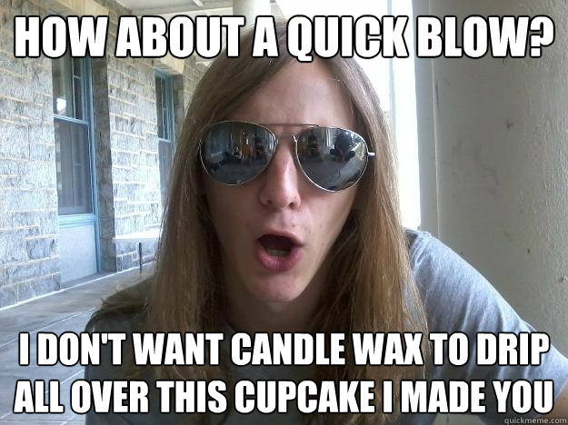 How about a quick blow? I don't want candle wax to drip all over this cupcake I made you  Self-Imposed Friend Zone Fred