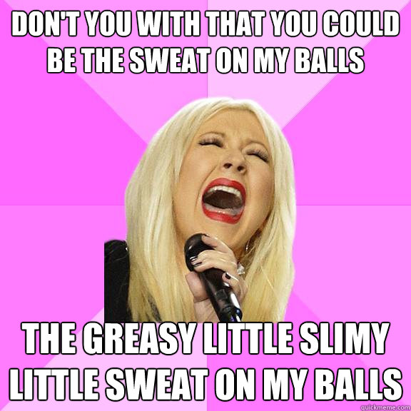 don't you with that you could be the sweat on my balls the greasy little slimy little sweat on my balls  Wrong Lyrics Christina