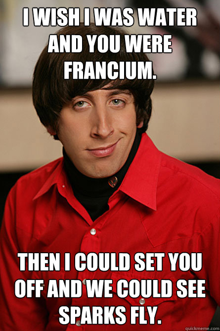 I wish I was Water and you Were Francium. Then I could set you off and we could see sparks fly. - I wish I was Water and you Were Francium. Then I could set you off and we could see sparks fly.  Pickup Line Scientist