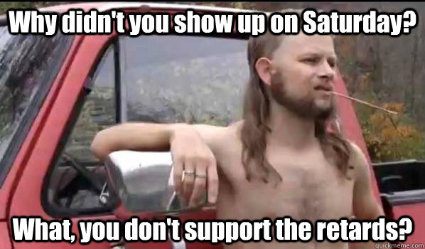 Why didn't you show up on Saturday? What, you don't support the retards? - Why didn't you show up on Saturday? What, you don't support the retards?  Almost Politically Correct Redneck