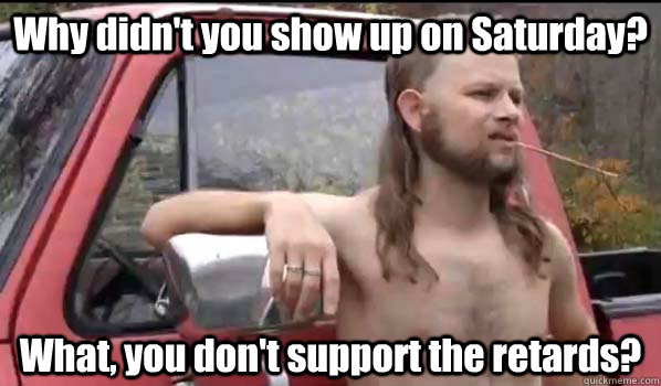 Why didn't you show up on Saturday? What, you don't support the retards?  Almost Politically Correct Redneck