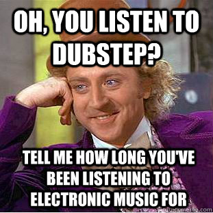Oh, you listen to dubstep? Tell me how long you've been listening to electronic music for  Condescending Wonka