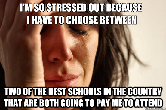 I'm so stressed out because
 i have to choose between two of the best schools in the country that are both going to pay me to attend  First World Problems