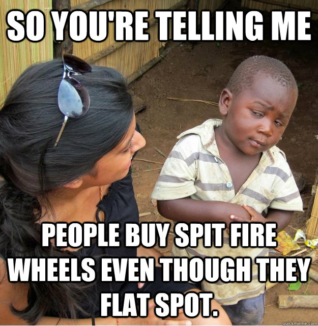 so you're telling me People buy Spit Fire wheels even though they flat spot.  Skeptical Third World Kid