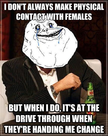i don't always make physical contact with females but when i do, it's at the drive through when they're handing me change  Most Forever Alone In The World