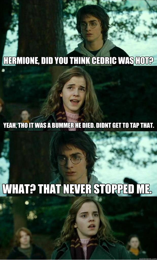 hermione, did you think Cedric was hot? yeah, tho it was a bummer he died. didnt get to tap that. What? that never stopped me. - hermione, did you think Cedric was hot? yeah, tho it was a bummer he died. didnt get to tap that. What? that never stopped me.  Horny Harry