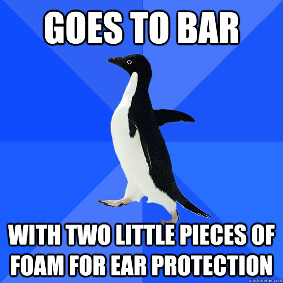 goes to bar with two little pieces of foam for ear protection  Socially Awkward Penguin