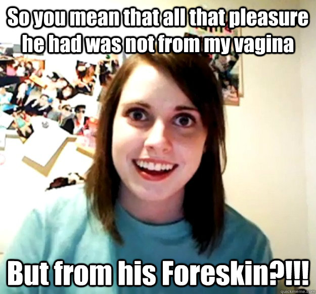 So you mean that all that pleasure he had was not from my vagina But from his Foreskin?!!!  Overly Attached Girlfriend