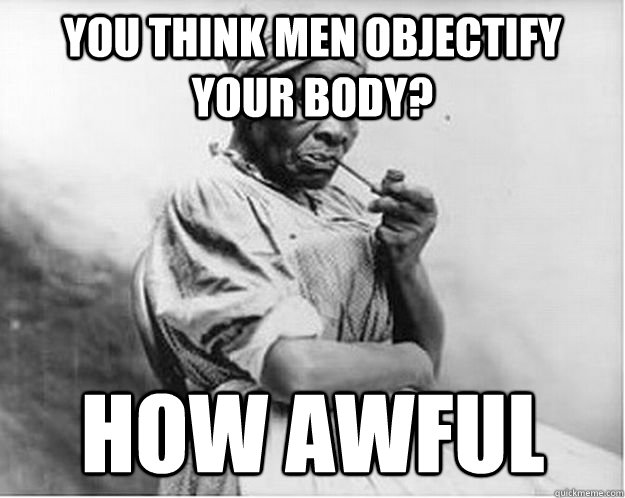 you think men objectify your body? how awful  Unimpressed Slave