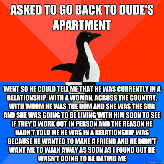 asked to go back to dude's apartment went so he could tell me that he was currently in a relationship, with a woman, across the country, with whom he was the dom and she was the sub and she was going to be living with him soon to see if they'd work out in  Socially Awesome Awkward Penguin
