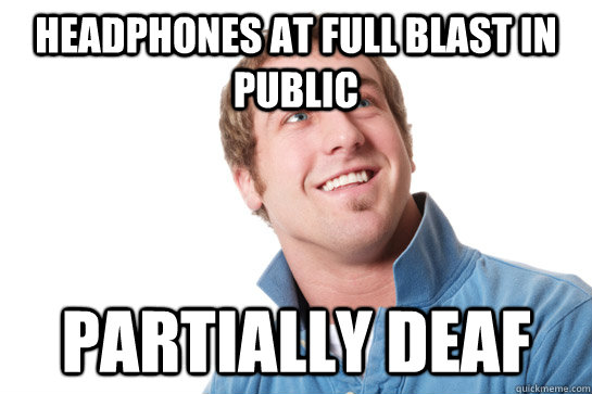 Headphones at full blast in public Partially deaf  Misunderstood D-Bag