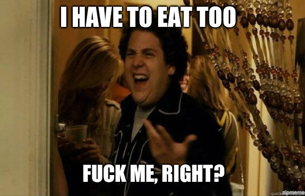 I have to eat too  FUCK ME, RIGHT?  fuck me right