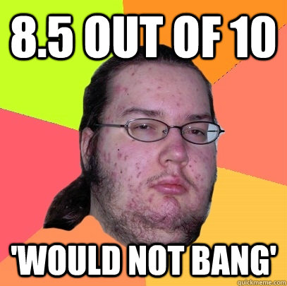 8.5 out of 10 'would not bang' - 8.5 out of 10 'would not bang'  Butthurt Dweller