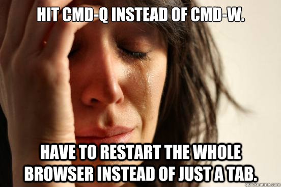 Hit CMD-Q instead of CMD-W. Have to restart the whole browser instead of just a tab.  First World Problems