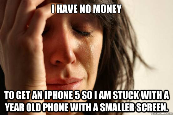 I have no money to get an iphone 5 so i am stuck with a year old phone with a smaller screen.  First World Problems
