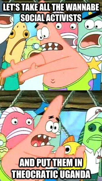 Let's take all the wannabe social activists and put them in Theocratic Uganda   Push it somewhere else Patrick
