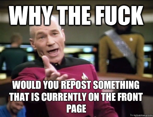 why the fuck would you repost something that is currently on the front page  Annoyed Picard HD