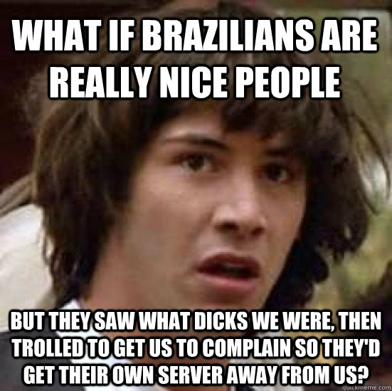 What if Brazilians are really nice people But they saw what dicks we were, then trolled to get us to complain so they'd get their own server away from us? - What if Brazilians are really nice people But they saw what dicks we were, then trolled to get us to complain so they'd get their own server away from us?  conspiracy keanu