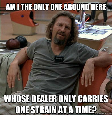 Am I the only one around here whose dealer only carries one strain at a time? - Am I the only one around here whose dealer only carries one strain at a time?  The Dude