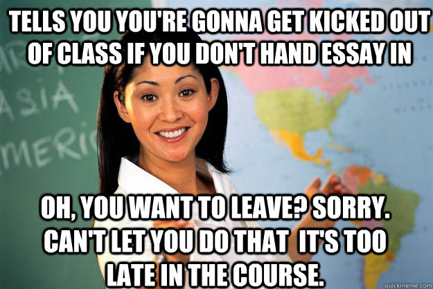 Tells you you're gonna get kicked out of class if you don't hand essay in Oh, you want to leave? Sorry. Can't let you do that  it's too late in the course.   Unhelpful High School Teacher
