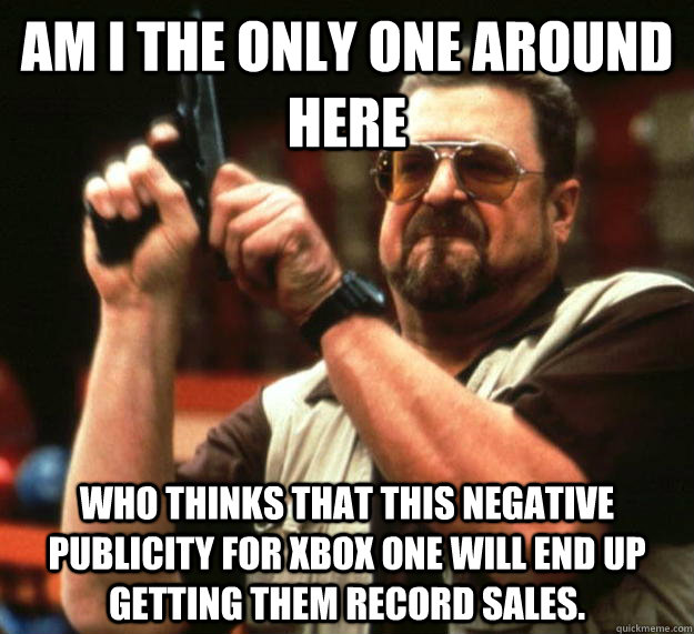 am I the only one around here Who thinks that this negative publicity for XBOx one will end up getting them record sales. - am I the only one around here Who thinks that this negative publicity for XBOx one will end up getting them record sales.  Angry Walter