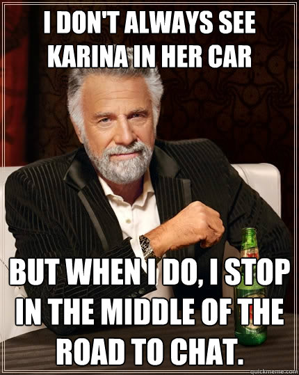I don't always see Karina in her car But when I do, I stop in the middle of the road to chat.  The Most Interesting Man In The World