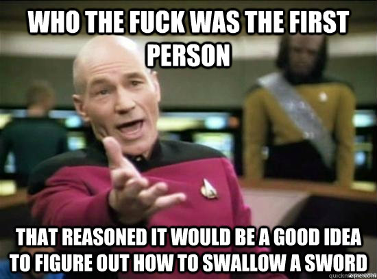 Who the fuck was the first person that reasoned it would be a good idea to figure out how to swallow a sword  Annoyed Picard HD