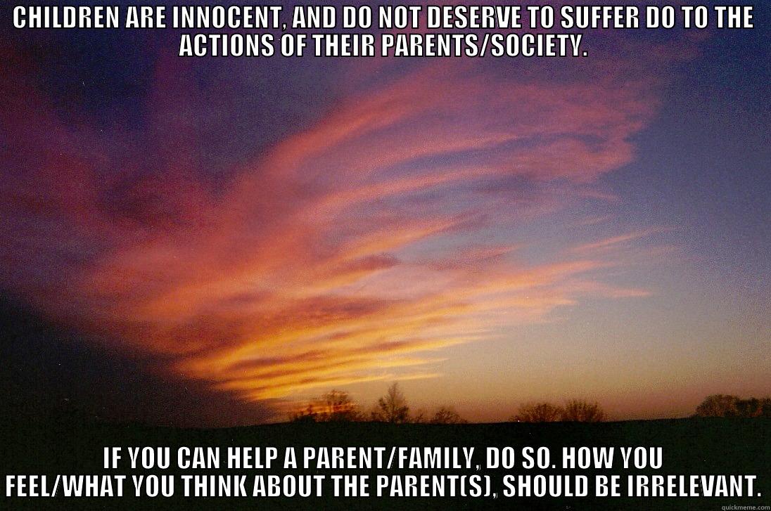 CHILDREN ARE INNOCENT, AND DO NOT DESERVE TO SUFFER DO TO THE ACTIONS OF THEIR PARENTS/SOCIETY. IF YOU CAN HELP A PARENT/FAMILY, DO SO. HOW YOU FEEL/WHAT YOU THINK ABOUT THE PARENT(S), SHOULD BE IRRELEVANT. Misc
