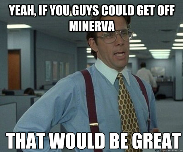 Yeah, If you guys could get off Minerva THAT WOULD BE GREAT  that would be great