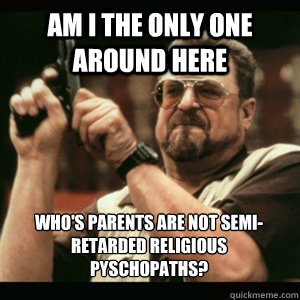 Am i the only one around here who's parents are not semi-retarded religious pyschopaths? - Am i the only one around here who's parents are not semi-retarded religious pyschopaths?  Misc