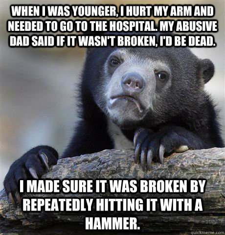 When I was younger, I hurt my arm and needed to go to the hospital. My abusive dad said if it wasn't broken, I'd be dead. I made sure it was broken by repeatedly hitting it with a hammer. - When I was younger, I hurt my arm and needed to go to the hospital. My abusive dad said if it wasn't broken, I'd be dead. I made sure it was broken by repeatedly hitting it with a hammer.  Confession Bear