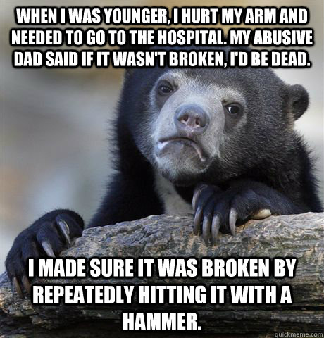 When I was younger, I hurt my arm and needed to go to the hospital. My abusive dad said if it wasn't broken, I'd be dead. I made sure it was broken by repeatedly hitting it with a hammer.  Confession Bear