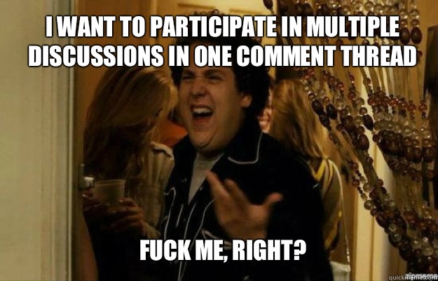 I want to participate in multiple discussions in one comment thread FUCK ME, RIGHT?  fuck me right