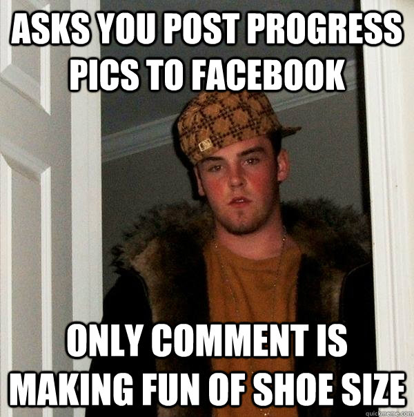 Asks you post progress Pics to FACEBOOK Only comment is making fun of shoe size  Scumbag Steve